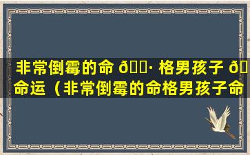 非常倒霉的命 🌷 格男孩子 🌵 命运（非常倒霉的命格男孩子命运怎么样）